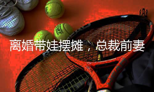 离婚带娃摆摊，总裁前妻倒追
