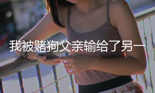 我被赌狗父亲输给了另一个赌狗