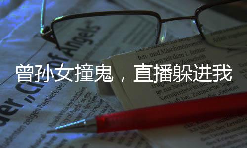 曾孙女撞鬼，直播躲进我烈士陵园