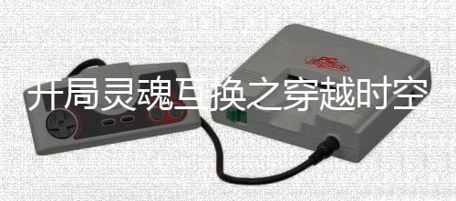 开局灵魂互换之穿越时空