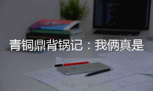 青铜鼎背锅记：我俩真是正经谈恋